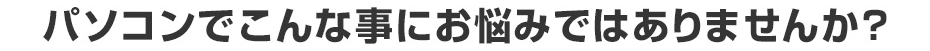 パソコンでこんな事にお悩みではありませんか？
