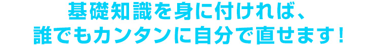 基礎知識を身に付ければ、誰でもカンタンに自分で直せます！