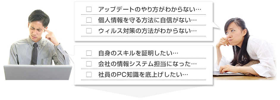 アップデートのやり方がわからない…、個人情報を守る方法に自信がない…、ウィルス対策の方法がわからない…、自身のスキルを証明したい…、会社の情報システム担当になった…、社員のPC知識を底上げしたい…